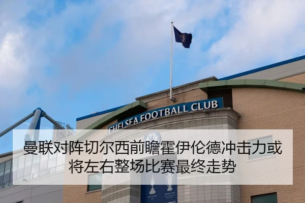 曼联对阵切尔西前瞻霍伊伦德冲击力或将左右整场比赛最终走势