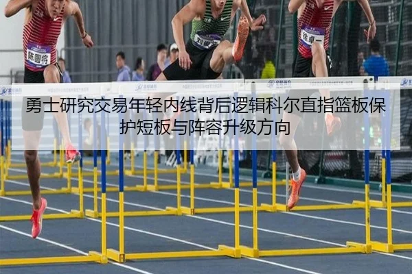 勇士研究交易年轻内线背后逻辑科尔直指篮板保护短板与阵容升级方向