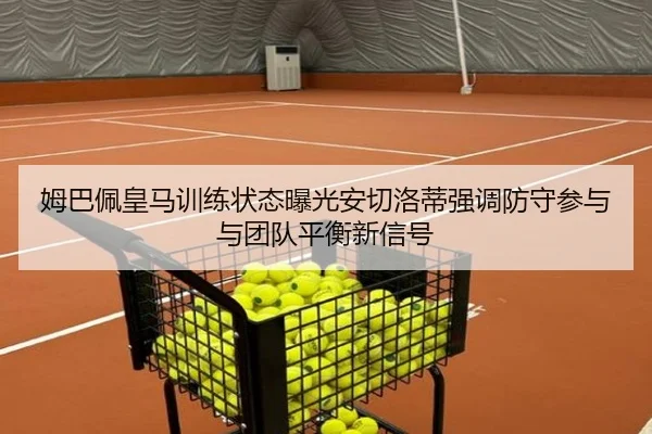 姆巴佩皇马训练状态曝光安切洛蒂强调防守参与与团队平衡新信号